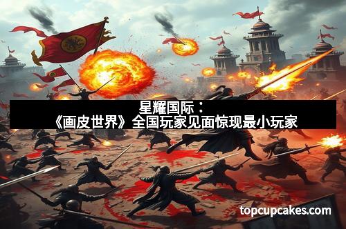 星耀国际：《画皮世界》全国玩家见面惊现最小玩家